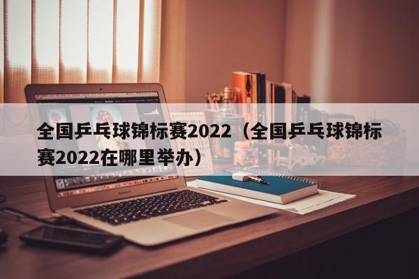 全国乒乓球锦标赛2022（全国乒乓球锦标赛2022在哪里举办）  第1张