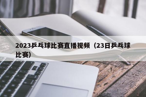 2023乒乓球比赛直播视频（23日乒乓球比赛）  第1张